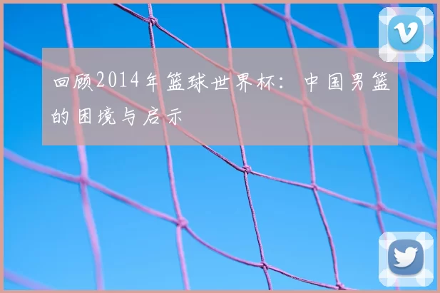 回顾2014年篮球世界杯：中国男篮的困境与启示