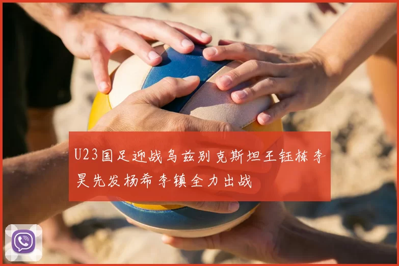 U23国足迎战乌兹别克斯坦王钰栋李昊先发杨希李镇全力出战