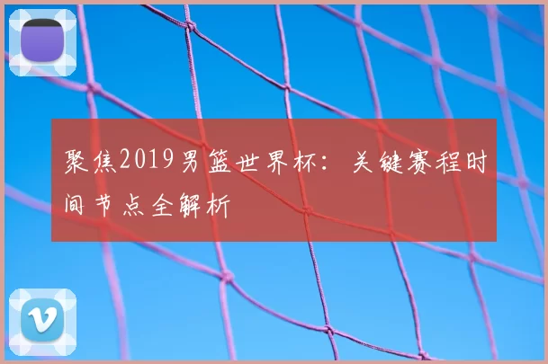聚焦2019男篮世界杯:关键赛程时间节点全解析