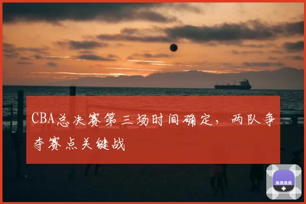 CBA总决赛第三场时间确定，两队争夺赛点关键战