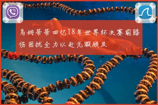 乌姆蒂蒂回忆18年世界杯决赛前膝伤困扰全力以赴无暇顾及