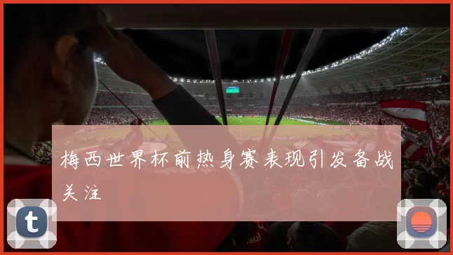 梅西世界杯前热身赛表现引发备战关注