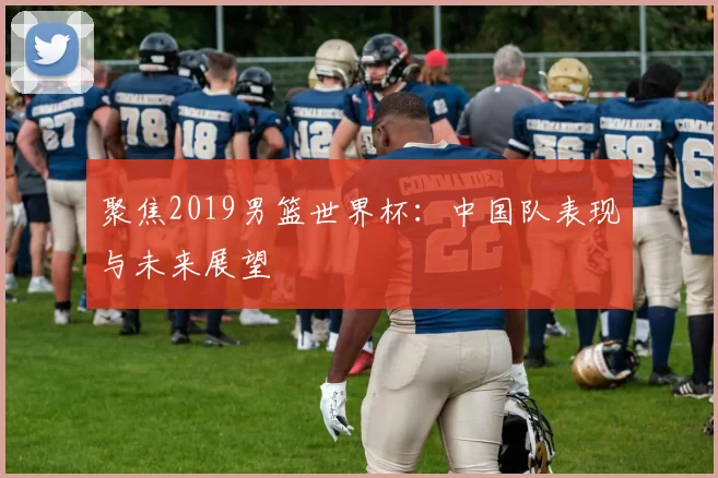 聚焦2019男篮世界杯:中国队表现与未来展望