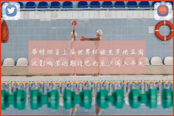 蒂特坦言上届世界杯被克罗地亚淘汰影响深远期待巴西至少闯入半决赛