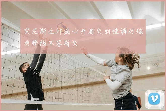突尼斯主帅痛心开局失利强调对瑞典锋线不容有失