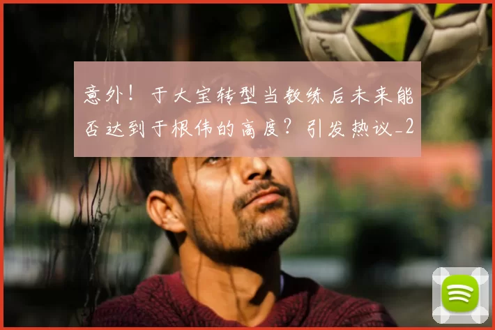 意外！于大宝转型当教练后未来能否达到于根伟的高度？引发热议_20260615100342