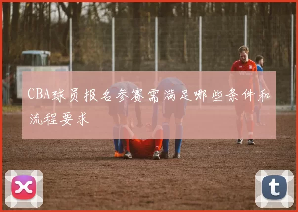 CBA球员报名参赛需满足哪些条件和流程要求