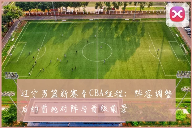 辽宁男篮新赛季CBA征程：阵容调整后的首轮对阵与晋级前景