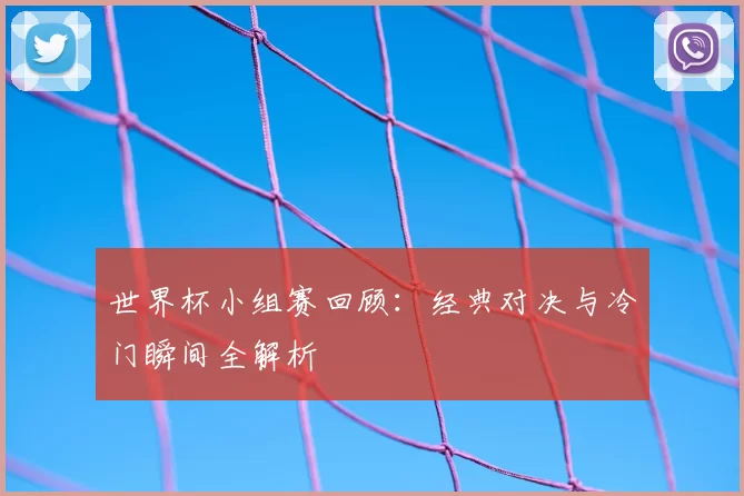 世界杯小组赛回顾:经典对决与冷门瞬间全解析