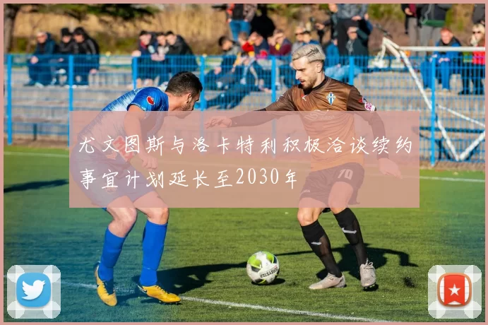 尤文图斯与洛卡特利积极洽谈续约事宜计划延长至2030年