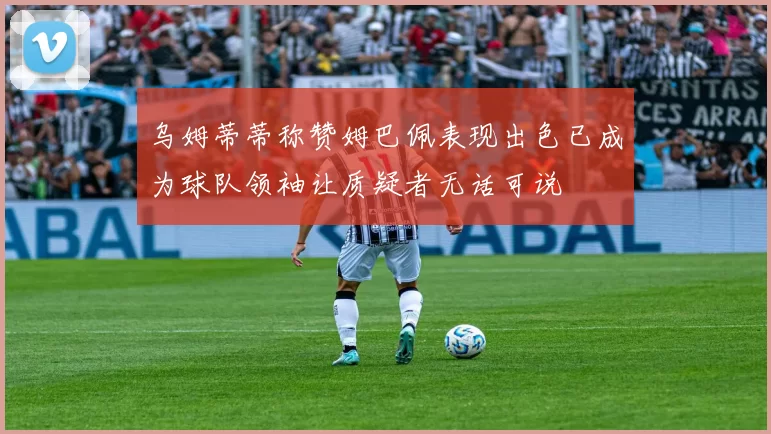 乌姆蒂蒂称赞姆巴佩表现出色已成为球队领袖让质疑者无话可说