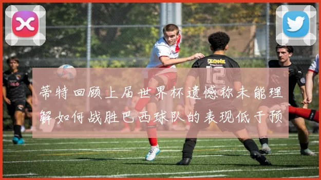 蒂特回顾上届世界杯遗憾称未能理解如何战胜巴西球队的表现低于预期