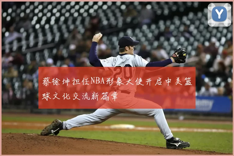 蔡徐坤担任NBA形象大使开启中美篮球文化交流新篇章