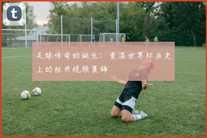 足球传奇的诞生：重温世界杯历史上的经典视频集锦