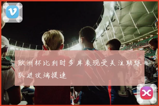 欧洲杯比利时多库表现受关注助球队进攻端提速