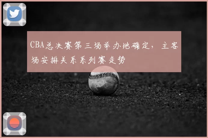 CBA总决赛第三场举办地确定,主客场安排关系系列赛走势