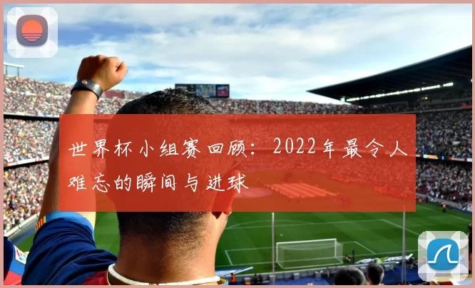 世界杯小组赛回顾:2022年最令人难忘的瞬间与进球