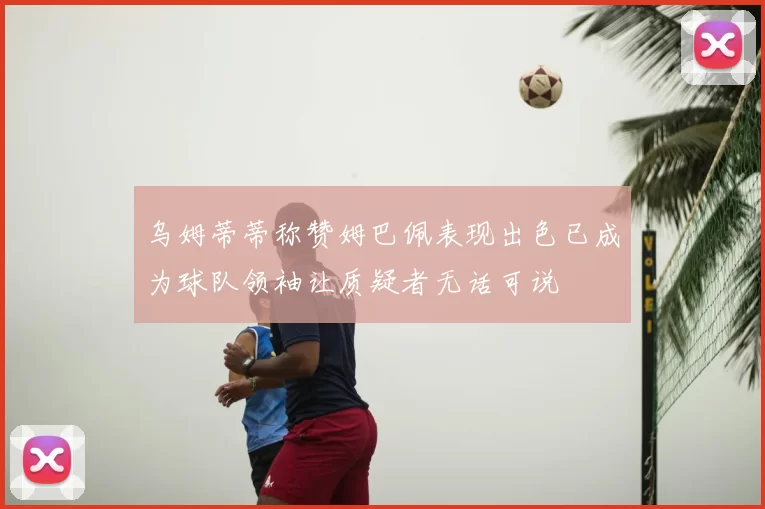 乌姆蒂蒂称赞姆巴佩表现出色已成为球队领袖让质疑者无话可说
