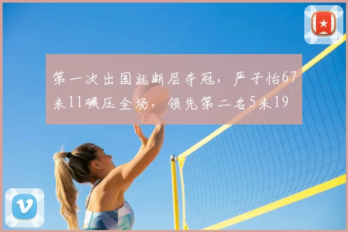 第一次出国就断层夺冠，严子怡67米11碾压全场，领先第二名5米19