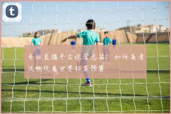 专访直播平台运营总监:如何高清流畅观看世界杯亚预赛