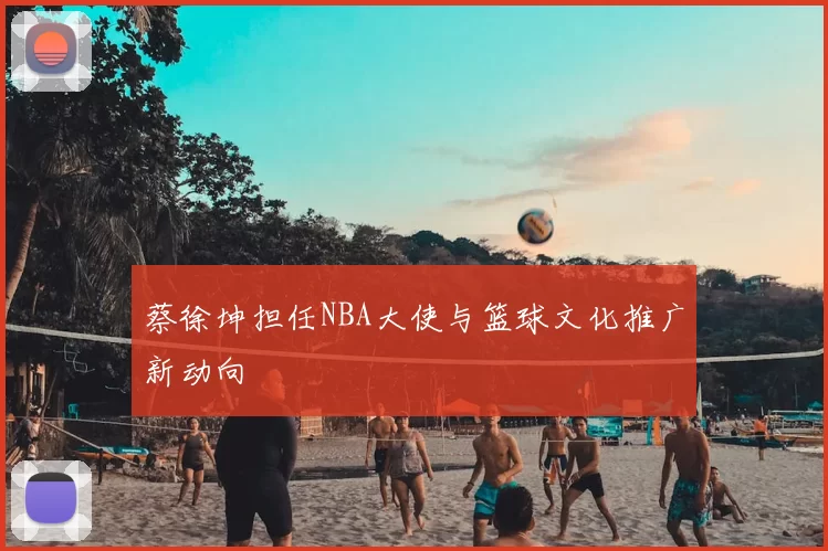 蔡徐坤担任NBA大使与篮球文化推广新动向