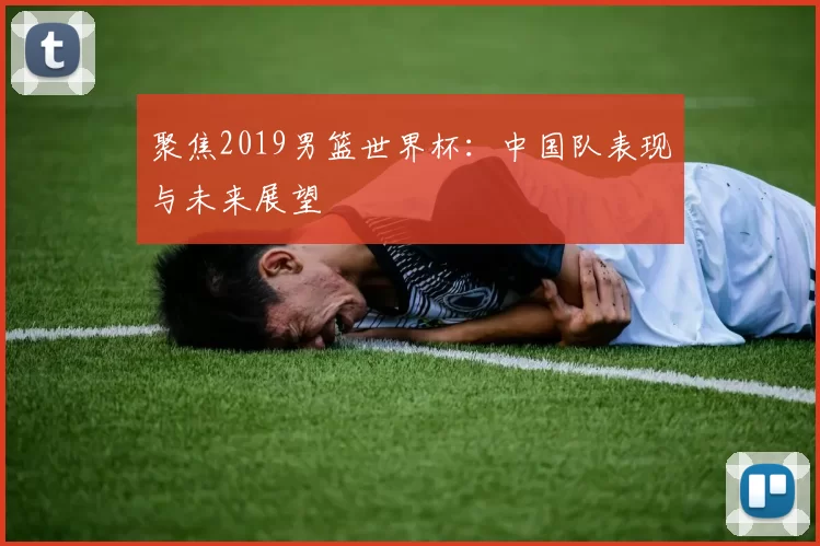 聚焦2019男篮世界杯：中国队表现与未来展望