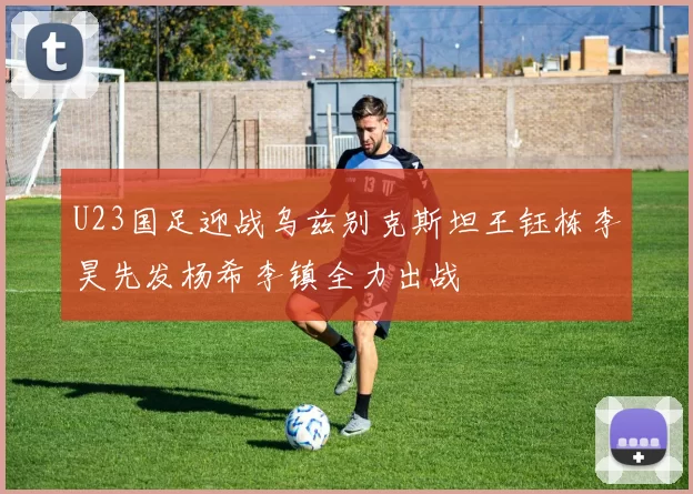 U23国足迎战乌兹别克斯坦王钰栋李昊先发杨希李镇全力出战