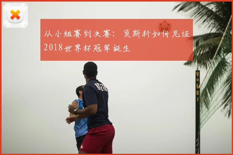 从小组赛到决赛：莫斯科如何见证2018世界杯冠军诞生