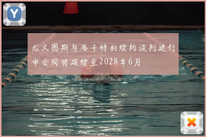 尤文图斯与洛卡特利续约谈判进行中合同将延续至2028年6月