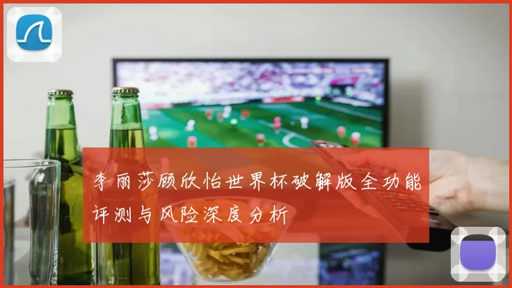 李丽莎顾欣怡世界杯破解版全功能评测与风险深度分析