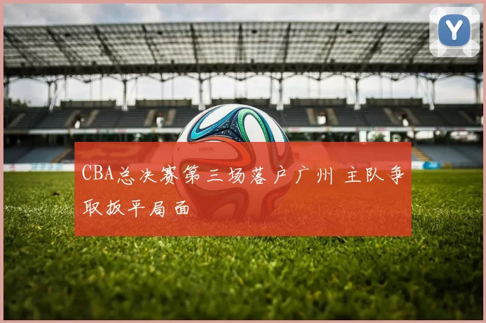 CBA总决赛第三场落户广州 主队争取扳平局面