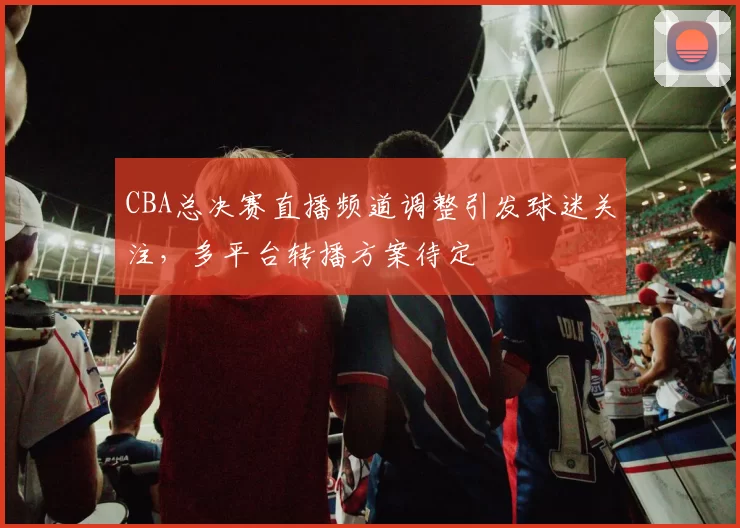 CBA总决赛直播频道调整引发球迷关注，多平台转播方案待定