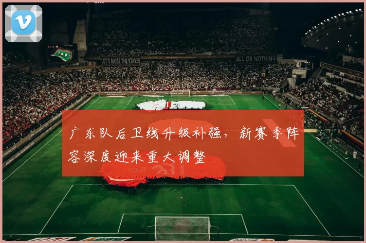 广东队后卫线升级补强,新赛季阵容深度迎来重大调整