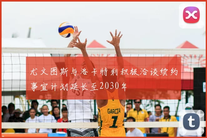 尤文图斯与洛卡特利积极洽谈续约事宜计划延长至2030年