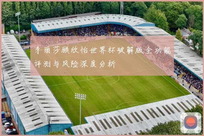李丽莎顾欣怡世界杯破解版全功能评测与风险深度分析