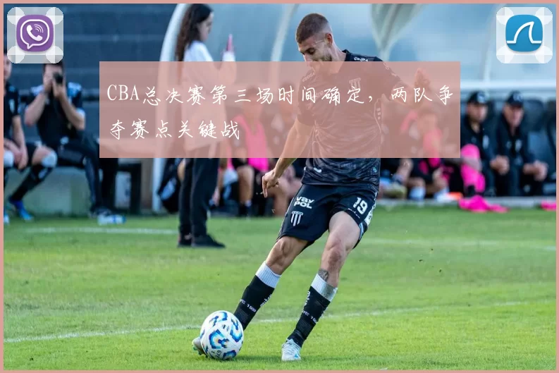 CBA总决赛第三场时间确定,两队争夺赛点关键战