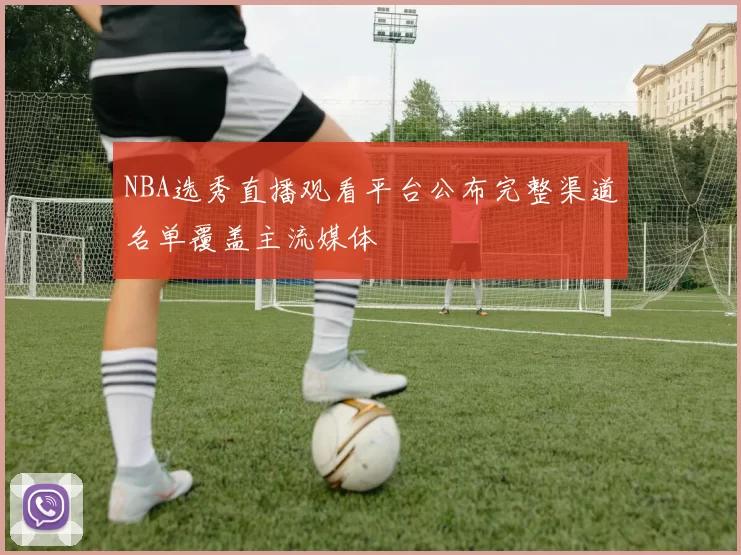 NBA选秀直播观看平台公布完整渠道名单覆盖主流媒体