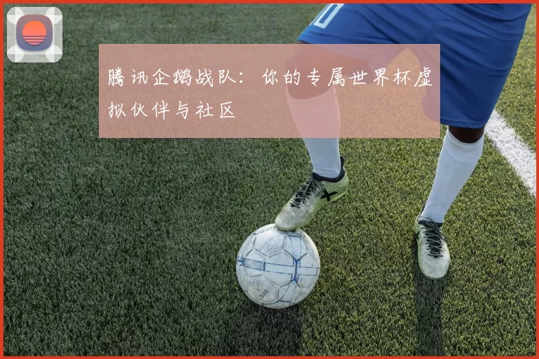 腾讯企鹅战队:你的专属世界杯虚拟伙伴与社区
