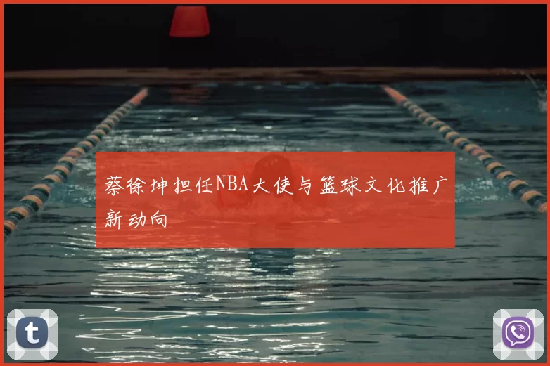 蔡徐坤担任NBA大使与篮球文化推广新动向