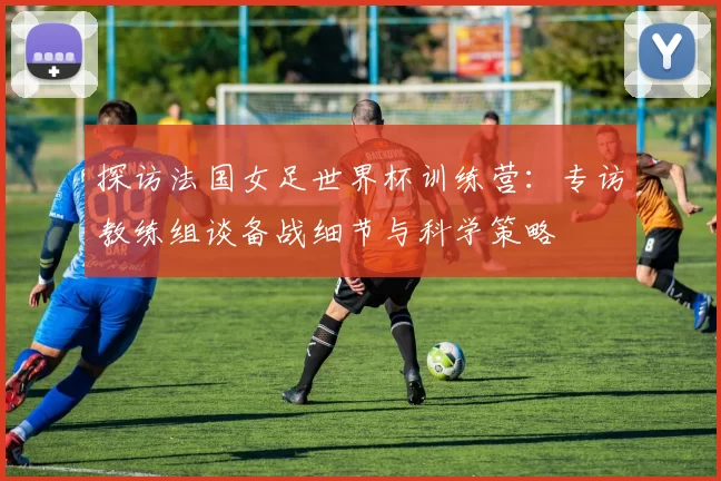 探访法国女足世界杯训练营：专访教练组谈备战细节与科学策略