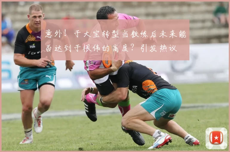 意外！于大宝转型当教练后未来能否达到于根伟的高度？引发热议