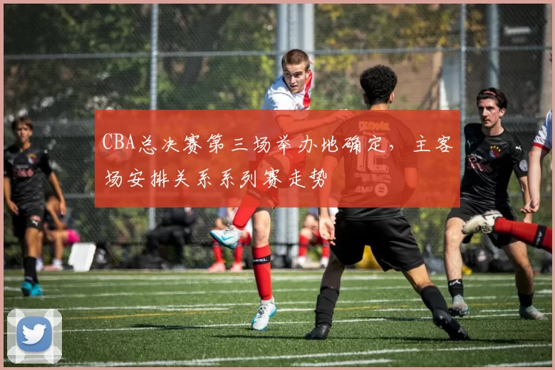 CBA总决赛第三场举办地确定,主客场安排关系系列赛走势