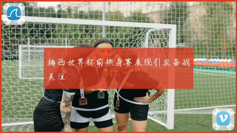 梅西世界杯前热身赛表现引发备战关注