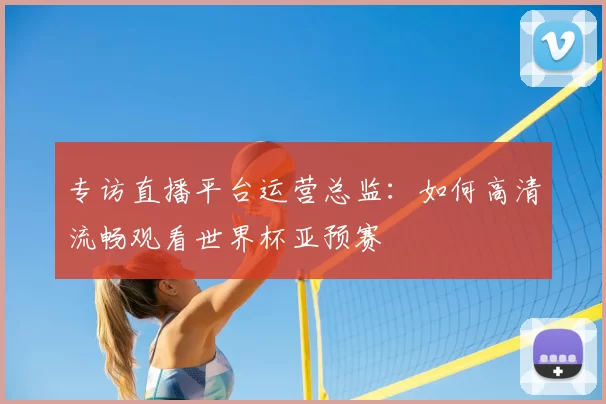 专访直播平台运营总监:如何高清流畅观看世界杯亚预赛