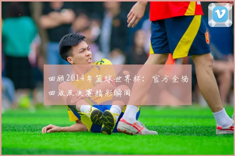 回顾2014年篮球世界杯:官方全场回放及决赛精彩瞬间