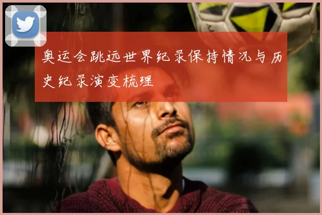 奥运会跳远世界纪录保持情况与历史纪录演变梳理