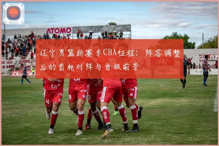 辽宁男篮新赛季CBA征程:阵容调整后的首轮对阵与晋级前景