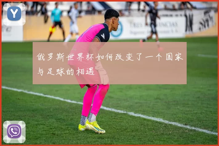俄罗斯世界杯如何改变了一个国家与足球的相遇