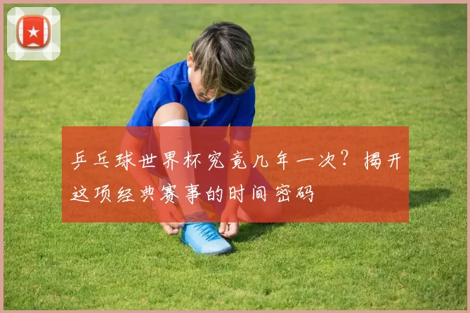乒乓球世界杯究竟几年一次?揭开这项经典赛事的时间密码