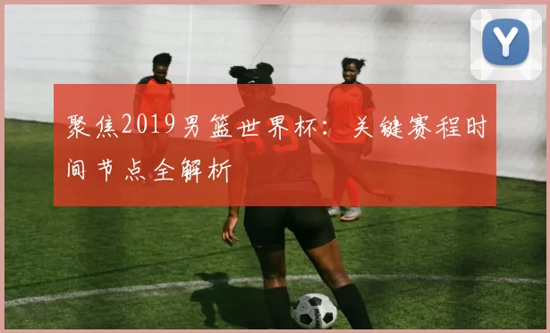 聚焦2019男篮世界杯：关键赛程时间节点全解析